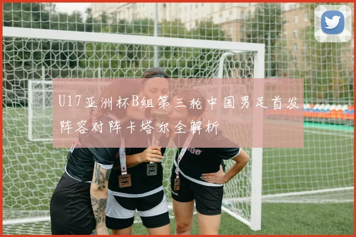 U17亚洲杯B组第三轮中国男足首发阵容对阵卡塔尔全解析