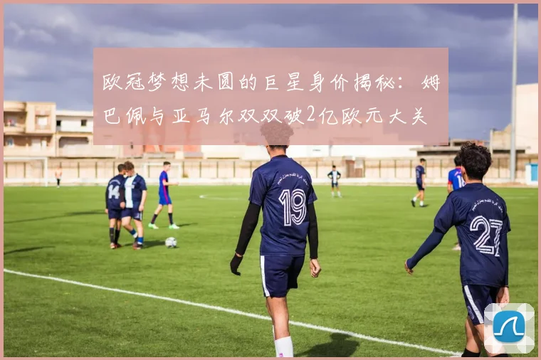 欧冠梦想未圆的巨星身价揭秘：姆巴佩与亚马尔双双破2亿欧元大关