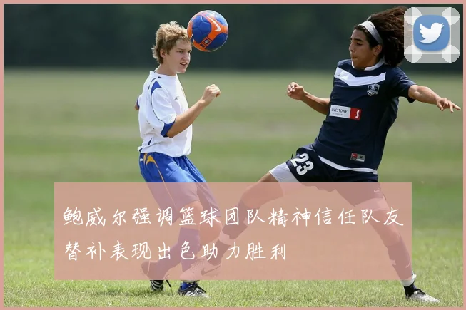 鲍威尔强调篮球团队精神信任队友替补表现出色助力胜利