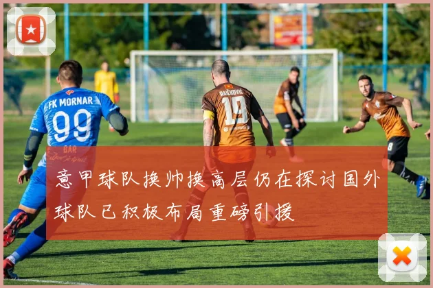 意甲球队换帅换高层仍在探讨国外球队已积极布局重磅引援