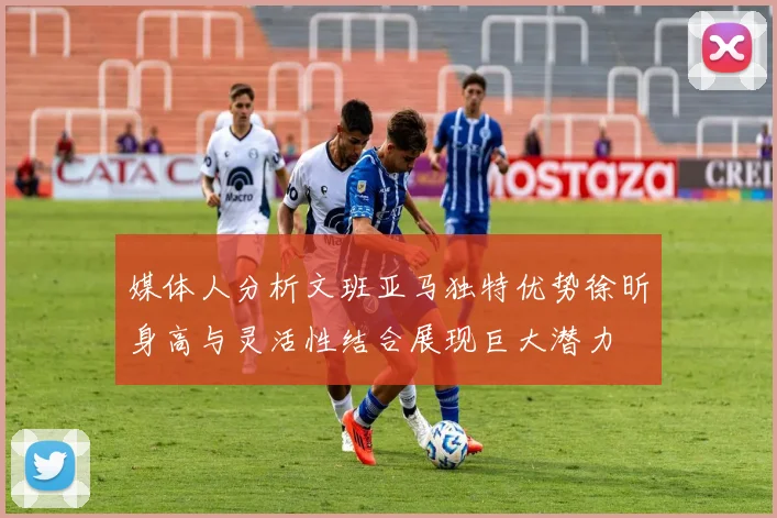 媒体人分析文班亚马独特优势徐昕身高与灵活性结合展现巨大潜力