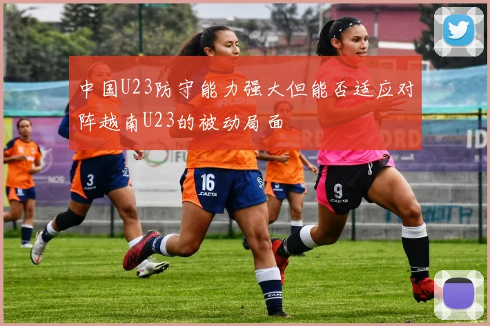 中国U23防守能力强大但能否适应对阵越南U23的被动局面