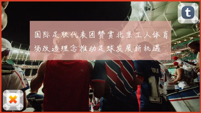 国际足联代表团赞赏北京工人体育场改造理念推动足球发展新机遇