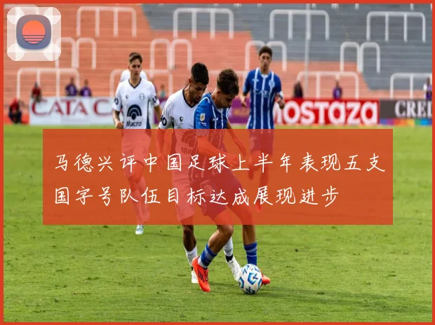 马德兴评中国足球上半年表现五支国字号队伍目标达成展现进步