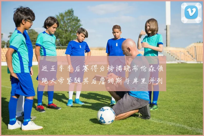 近五季季后赛得分榜揭晓布伦森领跑大帝紧随其后詹姆斯与库里并列第四