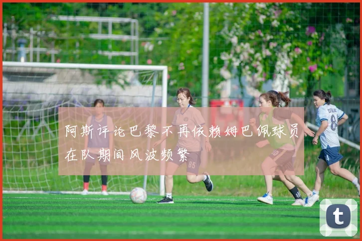 阿斯评论巴黎不再依赖姆巴佩球员在队期间风波频繁