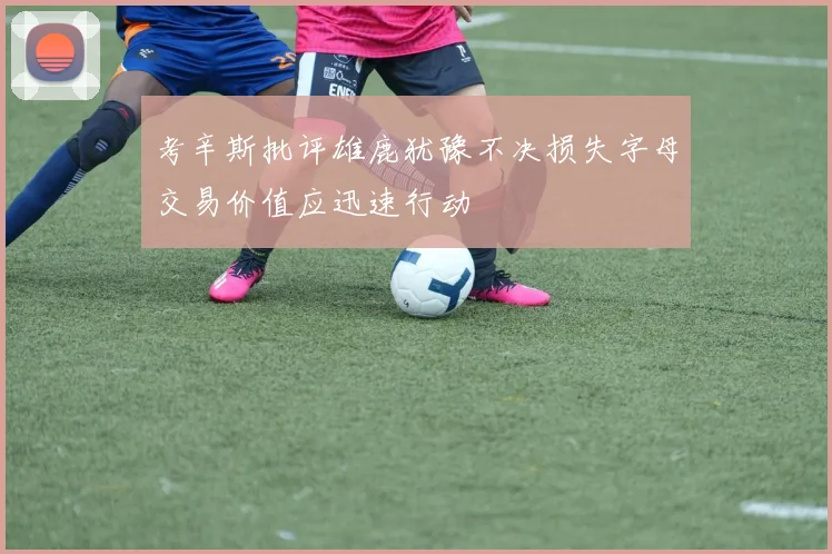 考辛斯批评雄鹿犹豫不决损失字母交易价值应迅速行动