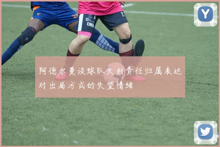 阿德尔曼谈球队失利责任归属表达对出局方式的失望情绪