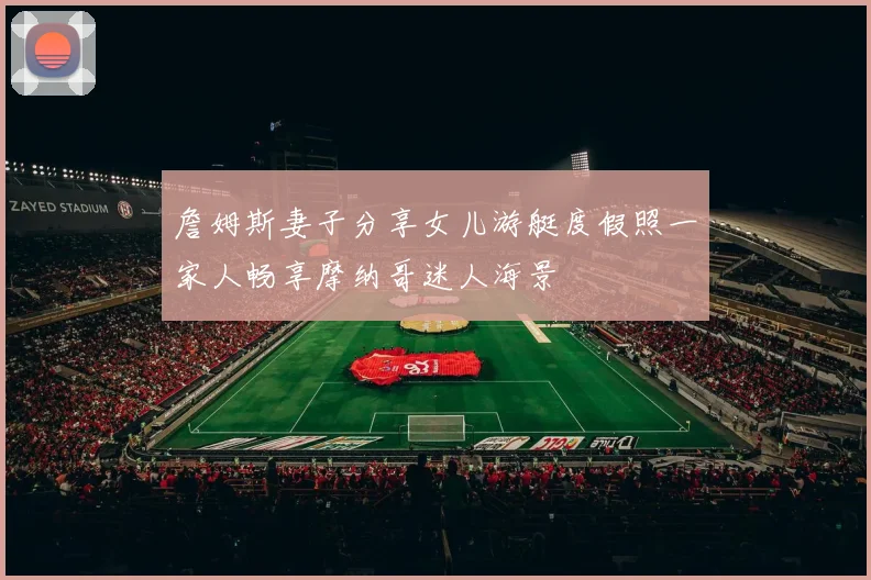 詹姆斯妻子分享女儿游艇度假照一家人畅享摩纳哥迷人海景