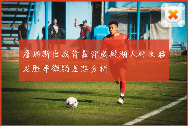 詹姆斯出战背靠背成疑湖人对决猛龙胜率微弱差距分析