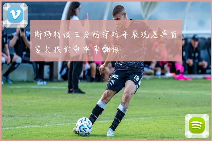 斯玛特谈三分防守对手表现差异直言打我们命中率翻倍