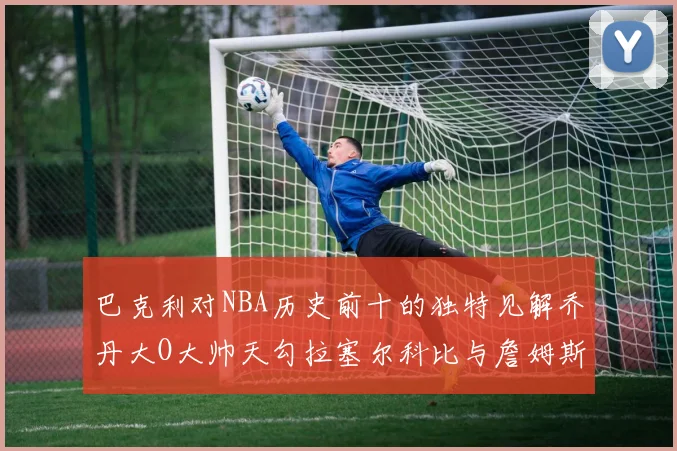 巴克利对NBA历史前十的独特见解乔丹大O大帅天勾拉塞尔科比与詹姆斯排名分析