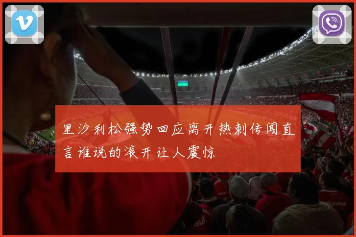 里沙利松强势回应离开热刺传闻直言谁说的滚开让人震惊